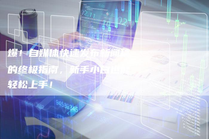 爆！自媒体快速发布新闻稿的终极指南，新手小白也能轻松上手！