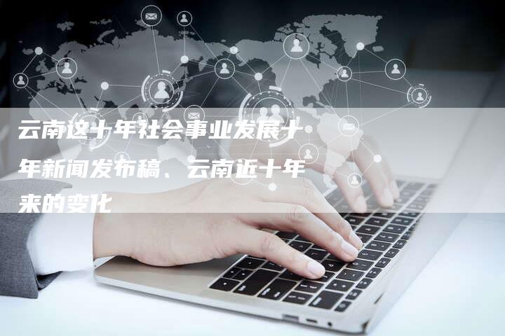 云南这十年社会事业发展十年新闻发布稿、云南近十年来的变化