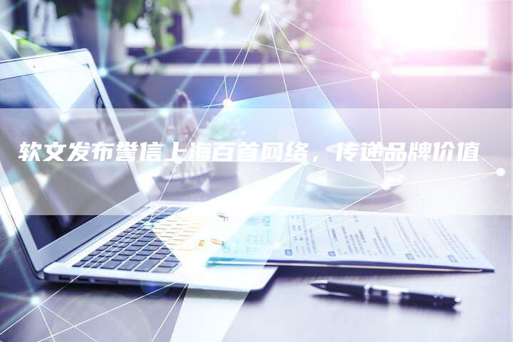 软文发布誉信上海百首网络，传递品牌价值