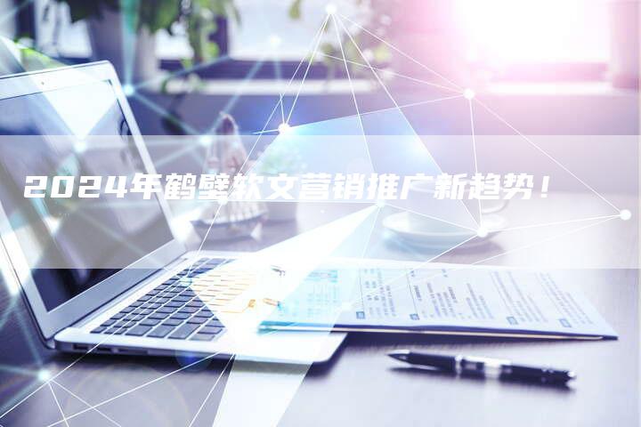 2024年鹤壁软文营销推广新趋势！