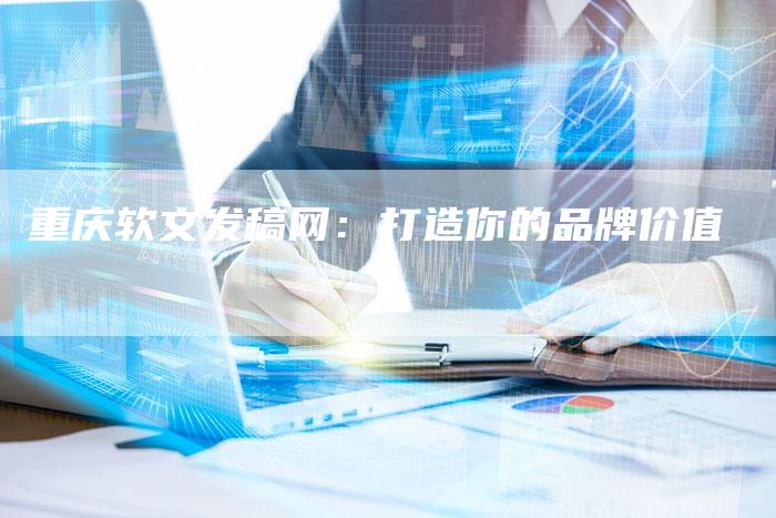 重庆软文发稿网：打造你的品牌价值