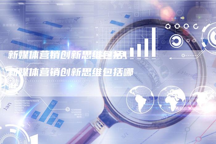 新媒体营销创新思维包括、新媒体营销创新思维包括哪些