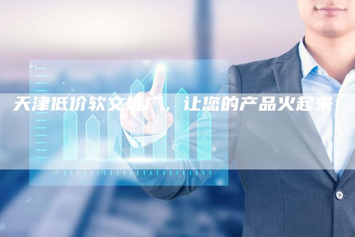 天津低价软文推广，让您的产品火起来