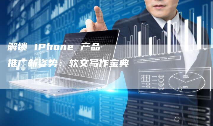 解锁 iPhone 产品推广新姿势：软文写作宝典