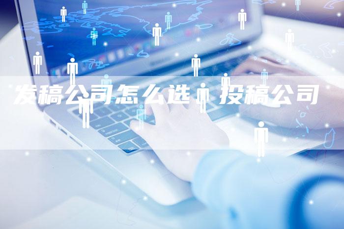 发稿公司怎么选、投稿公司