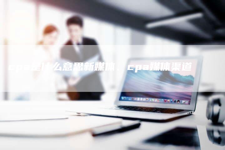 cpa是什么意思新媒体、cpa媒体渠道