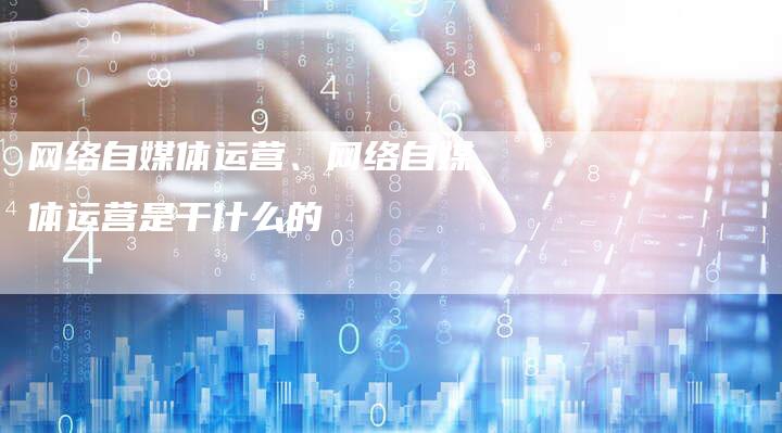 网络自媒体运营、网络自媒体运营是干什么的