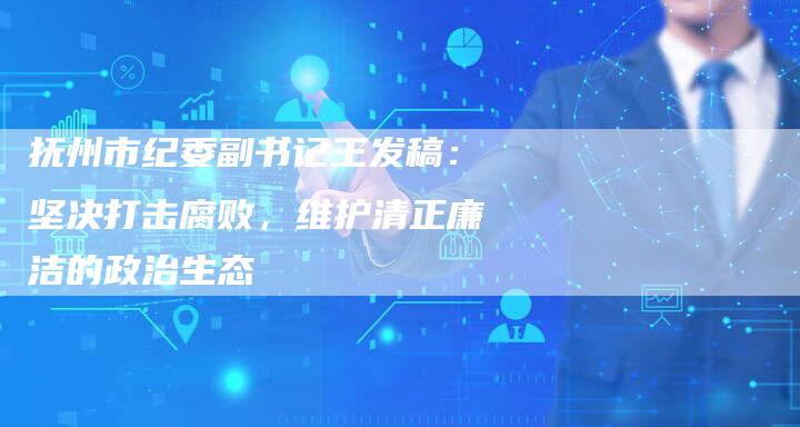 抚州市纪委副书记王发稿：坚决打击腐败，维护清正廉洁的政治生态