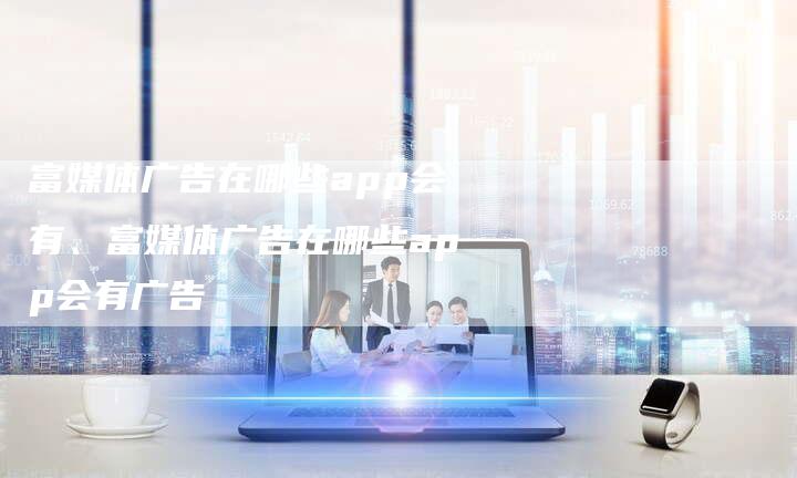 富媒体广告在哪些app会有、富媒体广告在哪些app会有广告