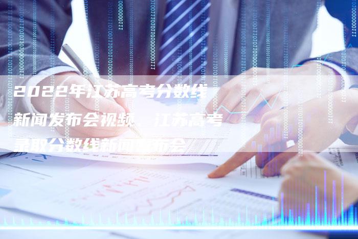 2022年江苏高考分数线新闻发布会视频、江苏高考录取分数线新闻发布会