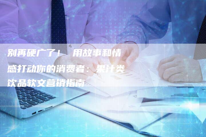 别再硬广了！ 用故事和情感打动你的消费者：果汁类饮品软文营销指南