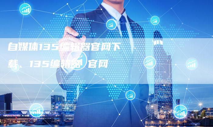 自媒体135编辑器官网下载、135编辑器 官网