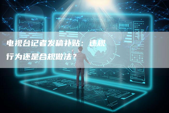 电视台记者发稿补贴：违规行为还是合规做法？