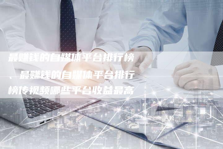 最赚钱的自媒体平台排行榜、最赚钱的自媒体平台排行榜传视频哪些平台收益最高