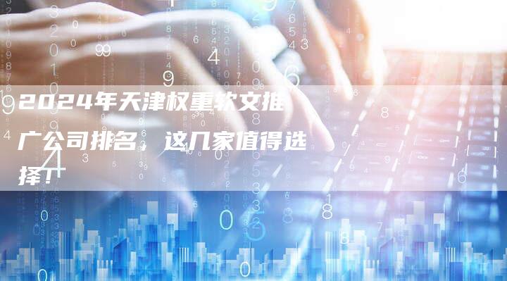 2024年天津权重软文推广公司排名，这几家值得选择！