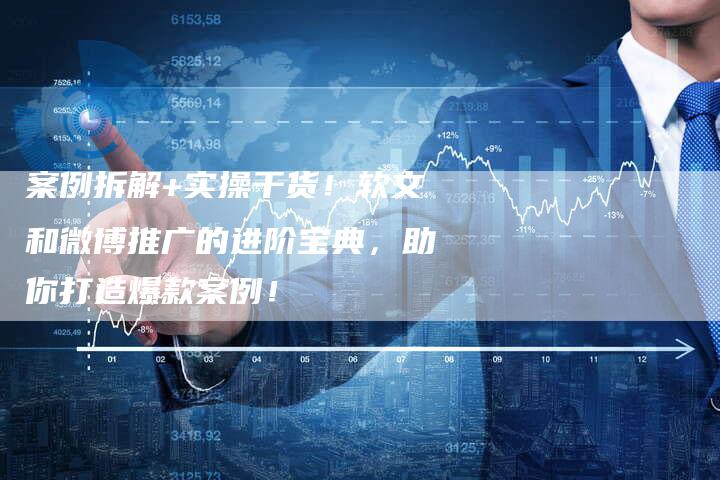 案例拆解+实操干货！软文和微博推广的进阶宝典，助你打造爆款案例！