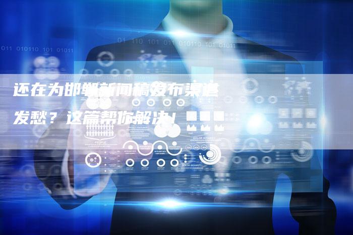 还在为邯郸新闻稿发布渠道发愁？这篇帮你解决！