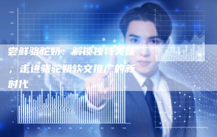 尝鲜骆驼奶：解锁独特美味，走进骆驼奶软文推广的新时代