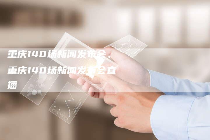 重庆140场新闻发布会、重庆140场新闻发布会直播