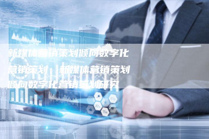 新媒体营销策划倾向数字化营销策划、新媒体营销策划倾向数字化营销策划研究