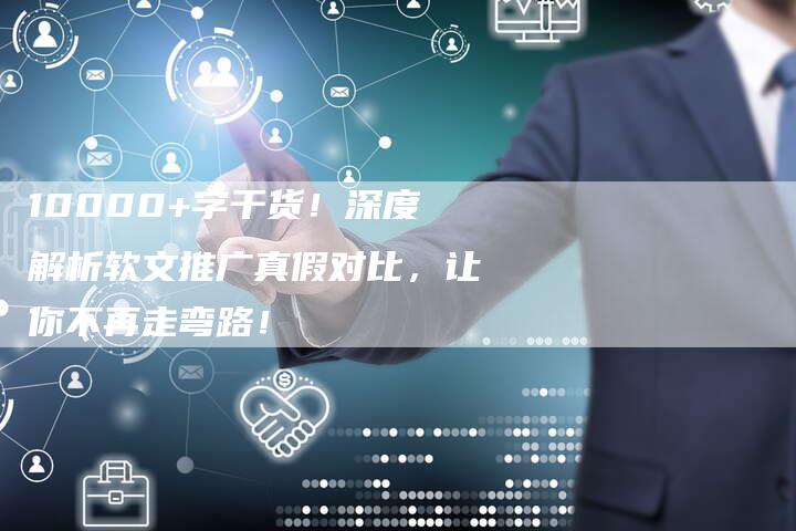 10000+字干货！深度解析软文推广真假对比，让你不再走弯路！