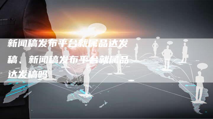新闻稿发布平台就属品达发稿、新闻稿发布平台就属品达发稿吗