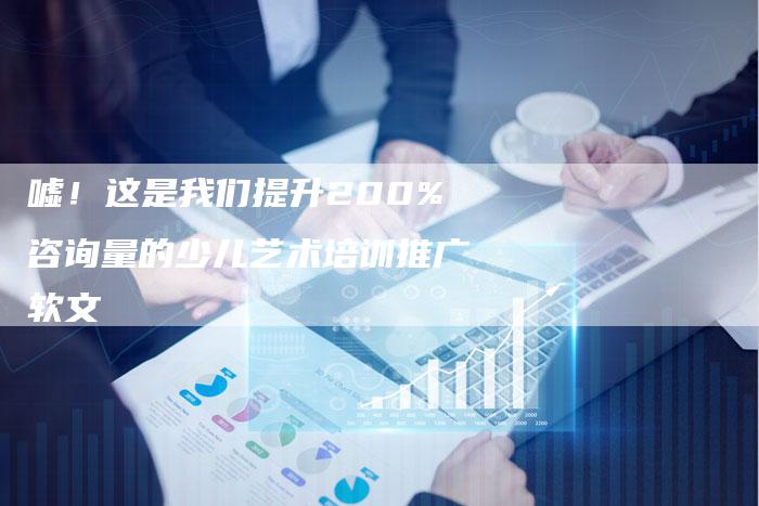 嘘！这是我们提升200%咨询量的少儿艺术培训推广软文
