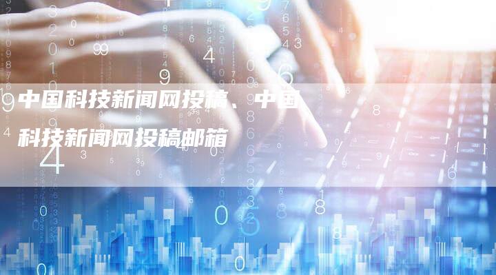 中国科技新闻网投稿、中国科技新闻网投稿邮箱