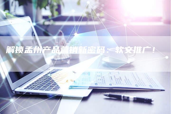 解锁孟州产品营销新密码：软文推广！