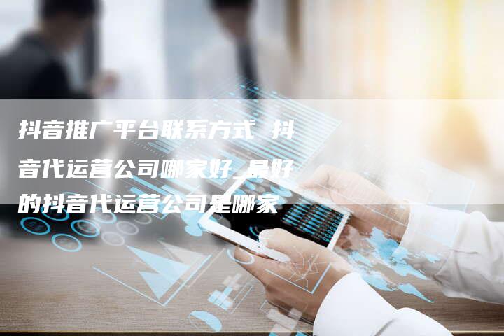 抖音推广平台联系方式 抖音代运营公司哪家好_最好的抖音代运营公司是哪家