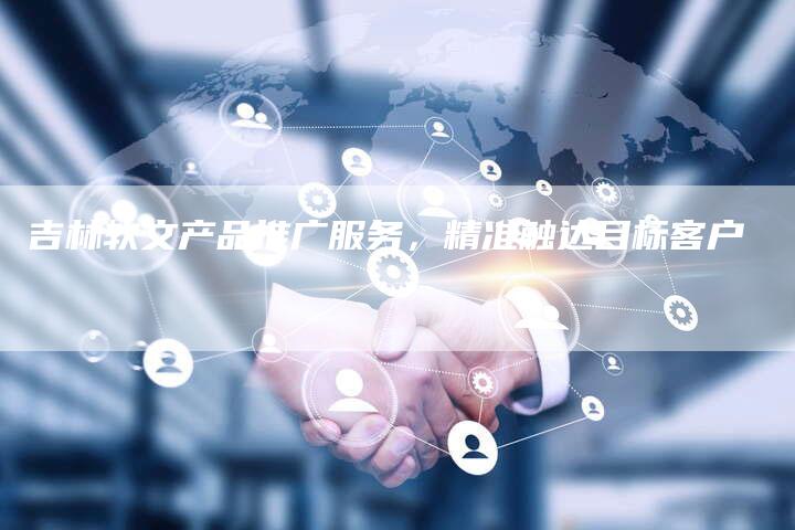 吉林软文产品推广服务，精准触达目标客户