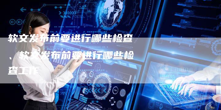 软文发布前要进行哪些检查、软文发布前要进行哪些检查工作