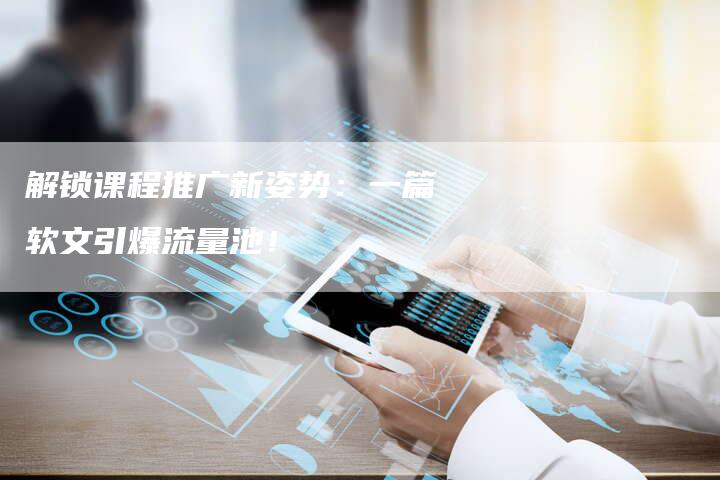 解锁课程推广新姿势：一篇软文引爆流量池！