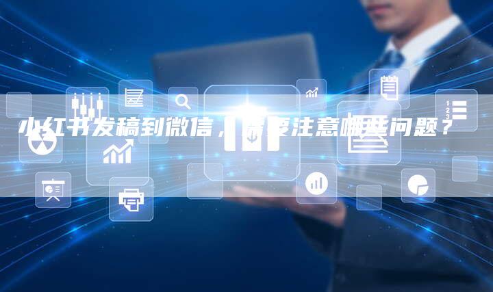 小红书发稿到微信，需要注意哪些问题？