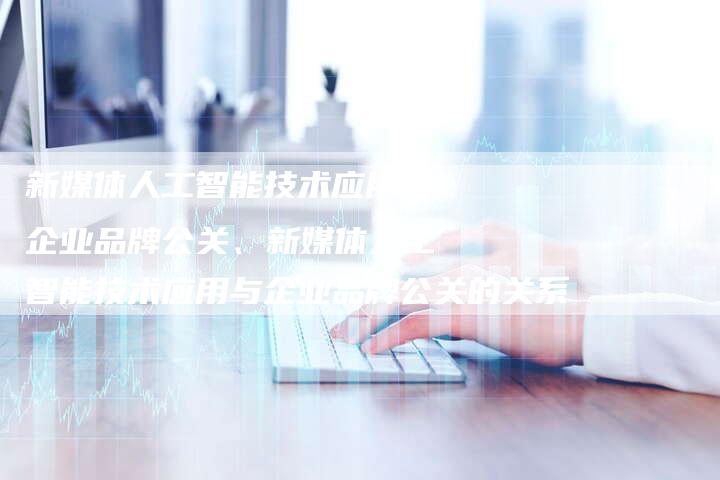 新媒体人工智能技术应用与企业品牌公关、新媒体人工智能技术应用与企业品牌公关的关系