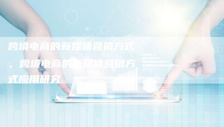 跨境电商的新媒体营销方式、跨境电商的新媒体营销方式应用研究