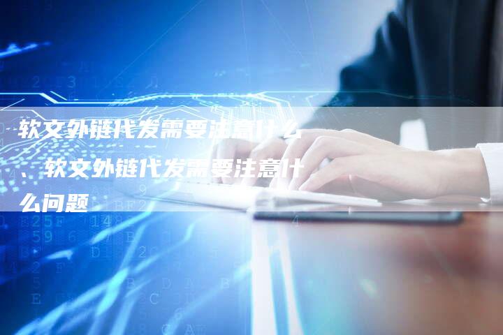 软文外链代发需要注意什么、软文外链代发需要注意什么问题