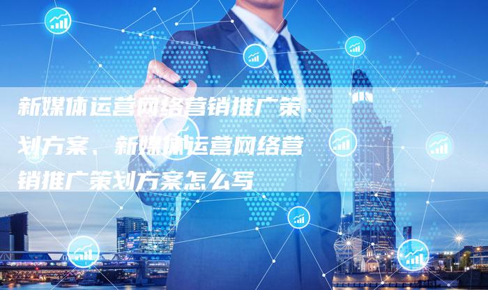 新媒体运营网络营销推广策划方案、新媒体运营网络营销推广策划方案怎么写