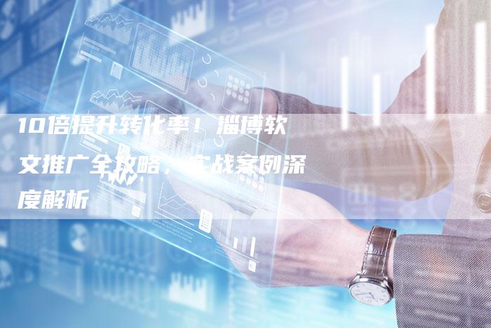 10倍提升转化率！淄博软文推广全攻略，实战案例深度解析