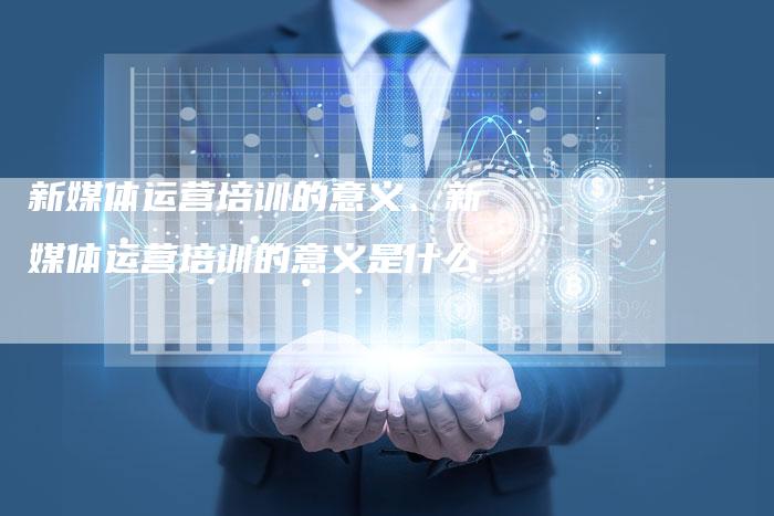 新媒体运营培训的意义、新媒体运营培训的意义是什么