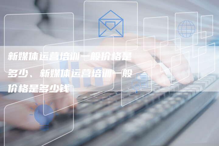 新媒体运营培训一般价格是多少、新媒体运营培训一般价格是多少钱