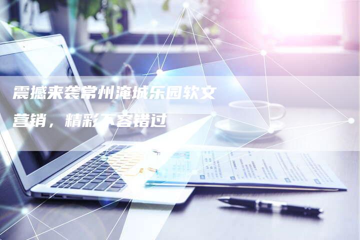 震撼来袭常州淹城乐园软文营销，精彩不容错过