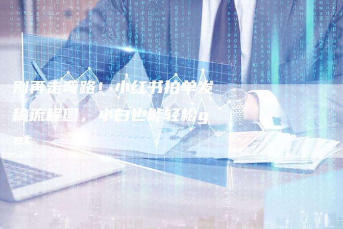 别再走弯路！小红书拍单发稿流程图，小白也能轻松get√
