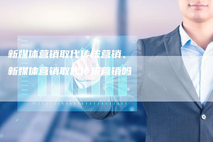新媒体营销取代传统营销、新媒体营销取代传统营销吗
