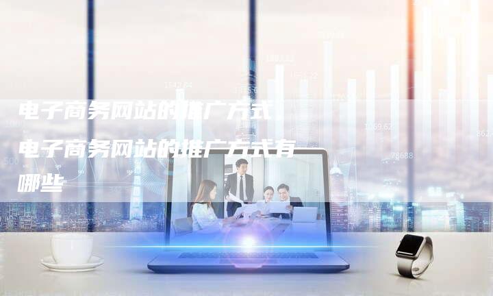 电子商务网站的推广方式，电子商务网站的推广方式有哪些