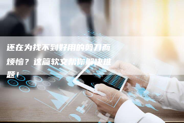 还在为找不到好用的剪刀而烦恼？这篇软文帮你解决难题！