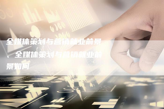 全媒体策划与营销就业前景、全媒体策划与营销就业前景如何