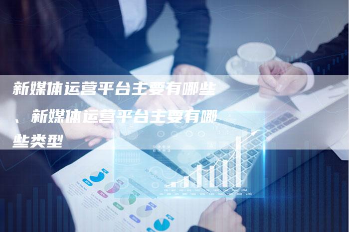 新媒体运营平台主要有哪些、新媒体运营平台主要有哪些类型