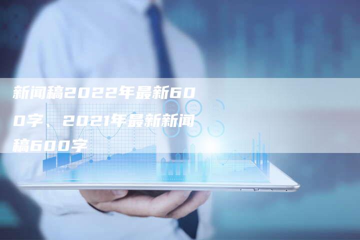 新闻稿2022年最新600字、2021年最新新闻稿600字