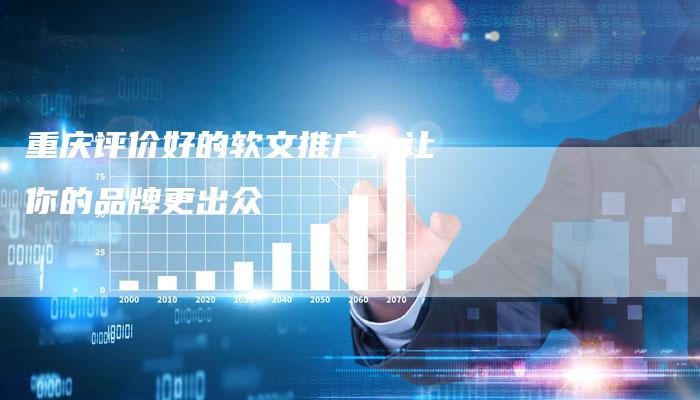 重庆评价好的软文推广，让你的品牌更出众